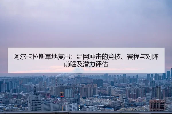 阿尔卡拉斯草地复出：温网冲击的竞技、赛程与对阵前瞻及潜力评估